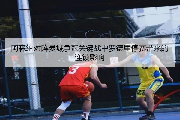 阿森纳对阵曼城争冠关键战中罗德里停赛带来的连锁影响