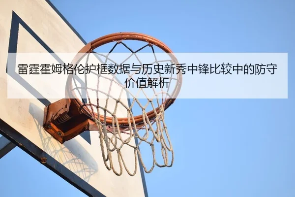 雷霆霍姆格伦护框数据与历史新秀中锋比较中的防守价值解析