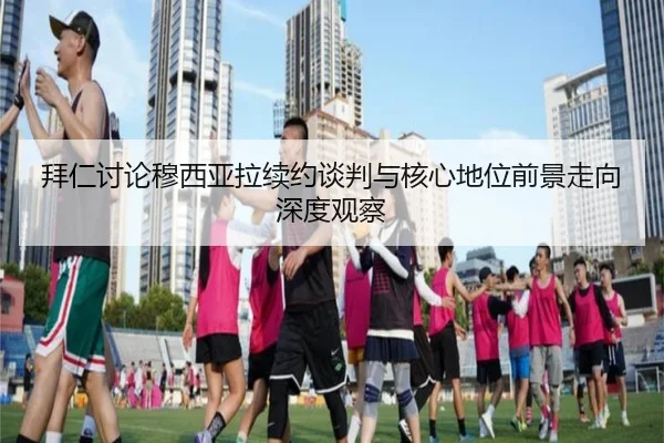 拜仁讨论穆西亚拉续约谈判与核心地位前景走向深度观察